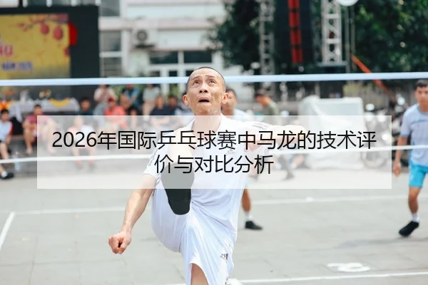 2026年国际乒乓球赛中马龙的技术评价与对比分析