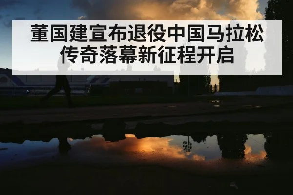 董国建宣布退役中国马拉松传奇落幕新征程开启