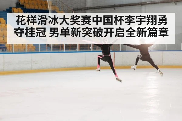 花样滑冰大奖赛中国杯李宇翔勇夺桂冠 男单新突破开启全新篇章